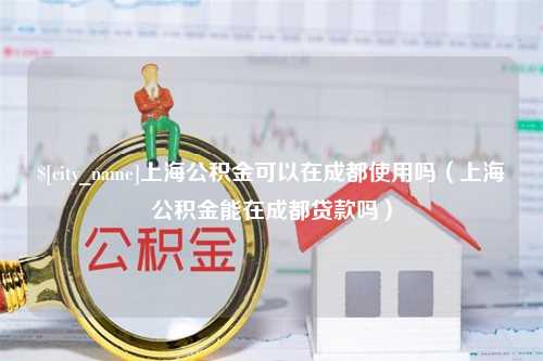 呼伦贝尔上海公积金可以在成都使用吗（上海公积金能在成都贷款吗）