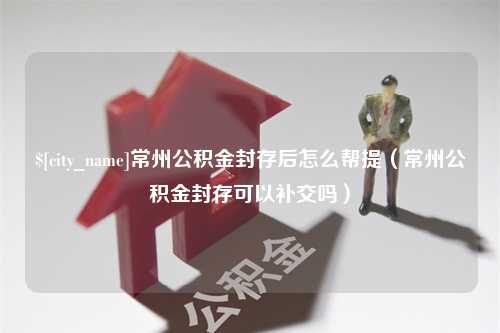 呼伦贝尔常州公积金封存后怎么帮提（常州公积金封存可以补交吗）